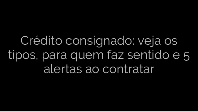 ​Crédito consignado: veja os tipos, para quem faz sentido e 5 alertas ao contratar  